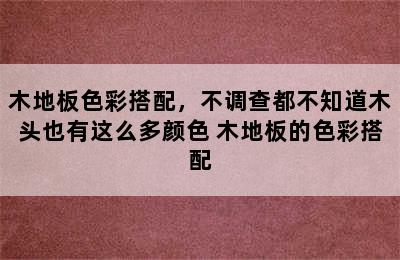 木地板色彩搭配，不调查都不知道木头也有这么多颜色 木地板的色彩搭配